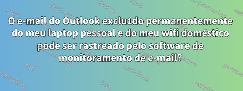 O e-mail do Outlook excluído permanentemente do meu laptop pessoal e do meu wifi doméstico pode ser rastreado pelo software de monitoramento de e-mail?