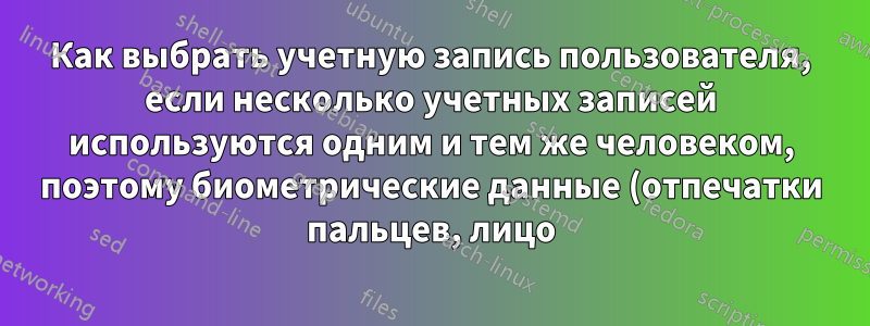Как выбрать учетную запись пользователя, если несколько учетных записей используются одним и тем же человеком, поэтому биометрические данные (отпечатки пальцев, лицо) одинаковы?