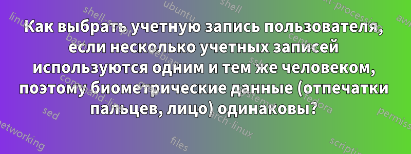 Как выбрать учетную запись пользователя, если несколько учетных записей используются одним и тем же человеком, поэтому биометрические данные (отпечатки пальцев, лицо) одинаковы?