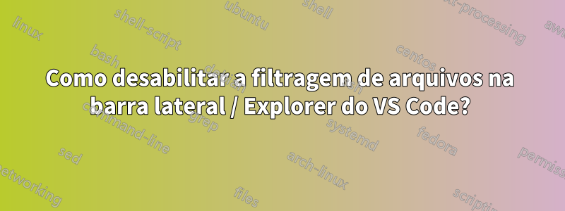 Como desabilitar a filtragem de arquivos na barra lateral / Explorer do VS Code?