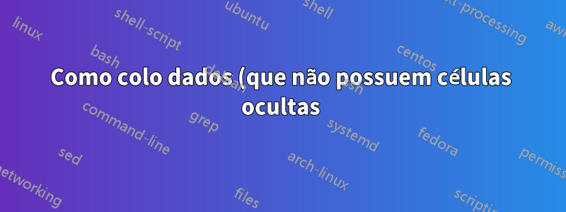 Como colo dados (que não possuem células ocultas) em uma planilha que possui colunas ocultas