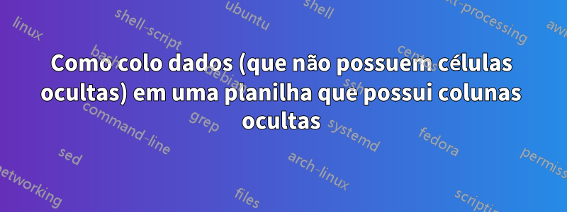 Como colo dados (que não possuem células ocultas) em uma planilha que possui colunas ocultas