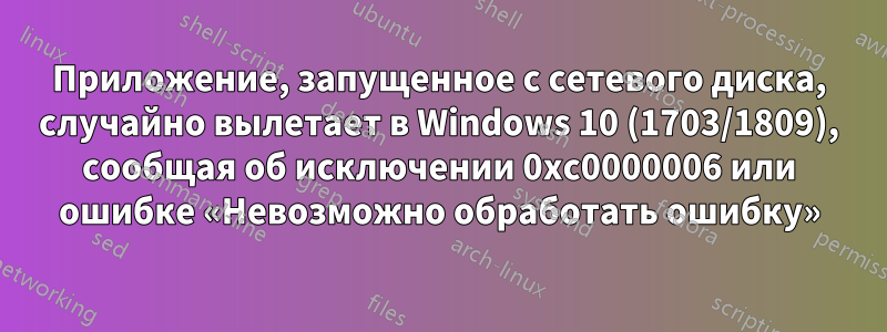 Приложение, запущенное с сетевого диска, случайно вылетает в Windows 10 (1703/1809), сообщая об исключении 0xc0000006 или ошибке «Невозможно обработать ошибку»