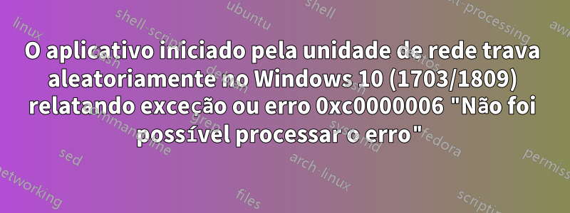 O aplicativo iniciado pela unidade de rede trava aleatoriamente no Windows 10 (1703/1809) relatando exceção ou erro 0xc0000006 "Não foi possível processar o erro"