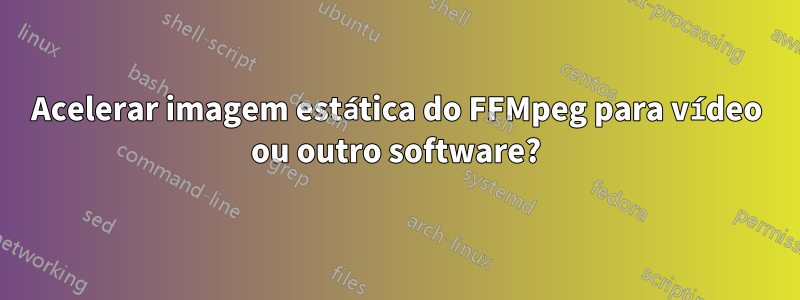 Acelerar imagem estática do FFMpeg para vídeo ou outro software?