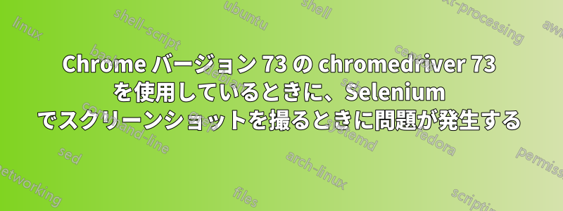 Chrome バージョン 73 の chromedriver 73 を使用しているときに、Selenium でスクリーンショットを撮るときに問題が発生する