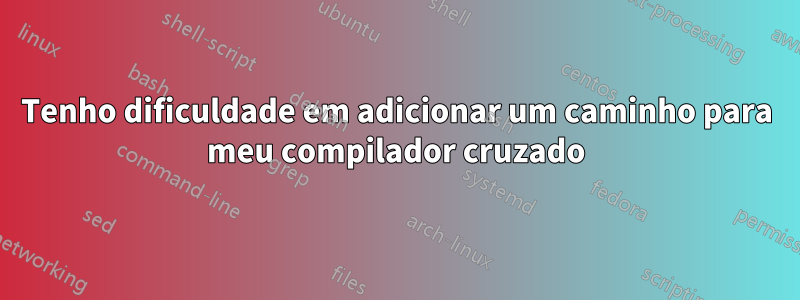 Tenho dificuldade em adicionar um caminho para meu compilador cruzado