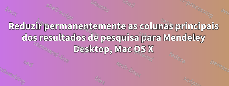 Reduzir permanentemente as colunas principais dos resultados de pesquisa para Mendeley Desktop, Mac OS X