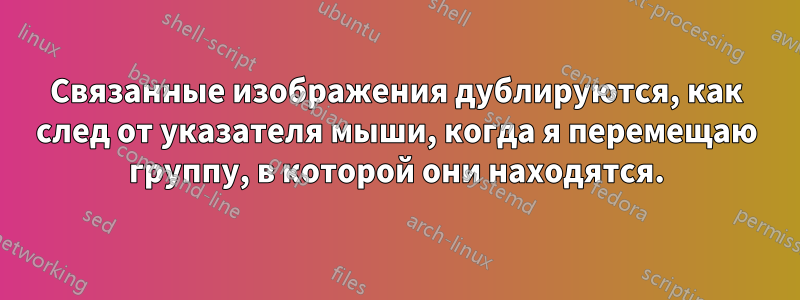 Связанные изображения дублируются, как след от указателя мыши, когда я перемещаю группу, в которой они находятся.