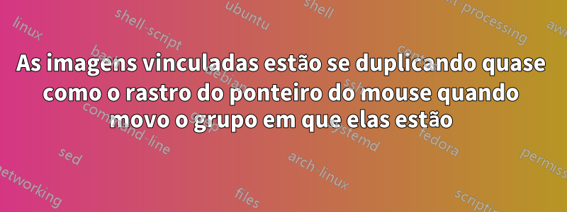 As imagens vinculadas estão se duplicando quase como o rastro do ponteiro do mouse quando movo o grupo em que elas estão