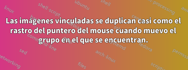 Las imágenes vinculadas se duplican casi como el rastro del puntero del mouse cuando muevo el grupo en el que se encuentran.