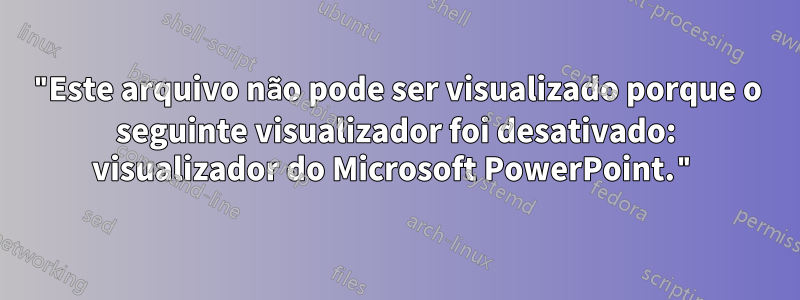 "Este arquivo não pode ser visualizado porque o seguinte visualizador foi desativado: visualizador do Microsoft PowerPoint."