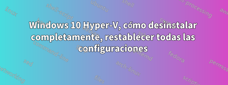 Windows 10 Hyper-V, cómo desinstalar completamente, restablecer todas las configuraciones