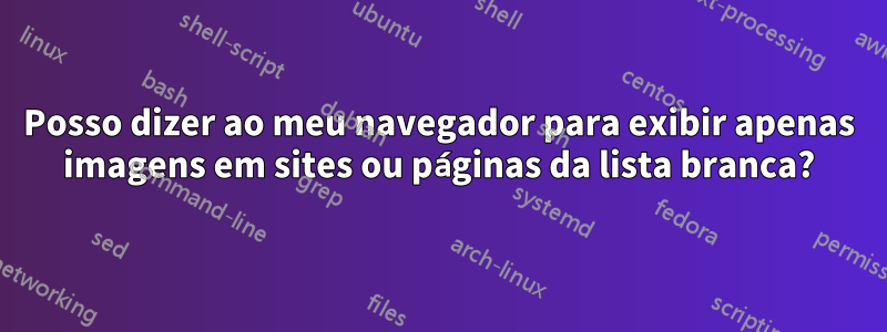 Posso dizer ao meu navegador para exibir apenas imagens em sites ou páginas da lista branca?