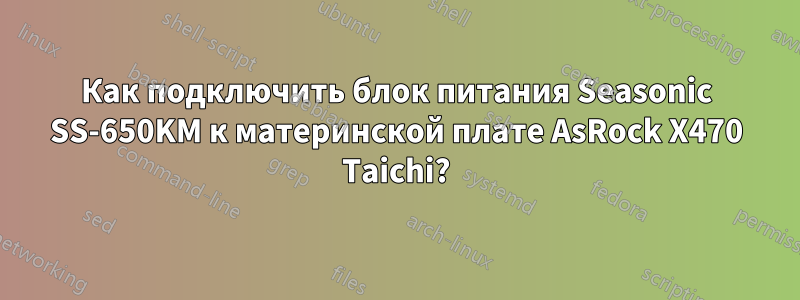 Как подключить блок питания Seasonic SS-650KM к материнской плате AsRock X470 Taichi?