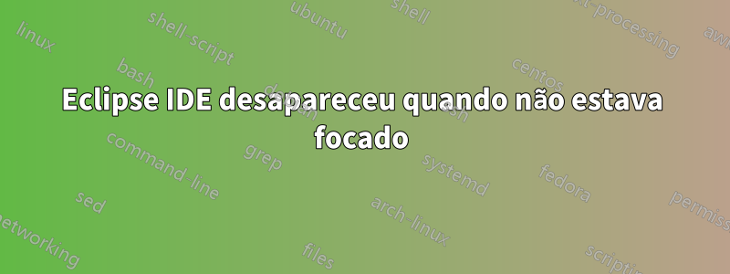 Eclipse IDE desapareceu quando não estava focado