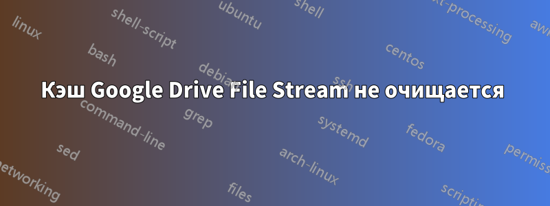 Кэш Google Drive File Stream не очищается