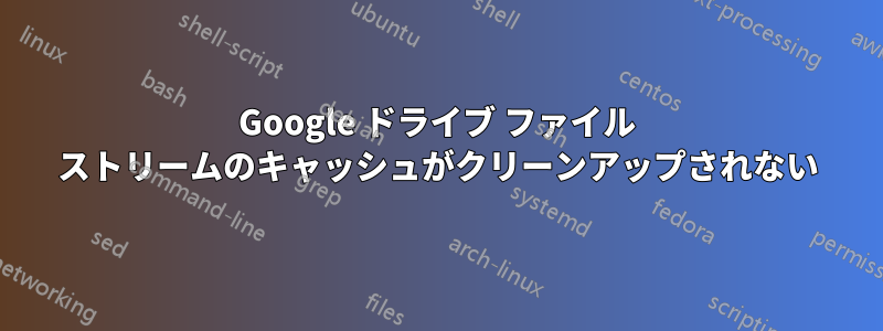 Google ドライブ ファイル ストリームのキャッシュがクリーンアップされない