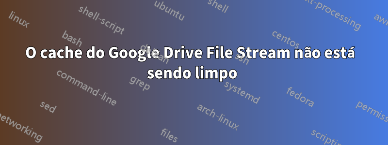 O cache do Google Drive File Stream não está sendo limpo