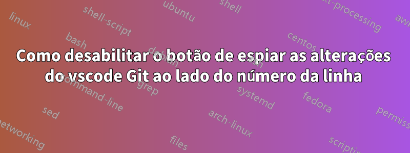 Como desabilitar o botão de espiar as alterações do vscode Git ao lado do número da linha