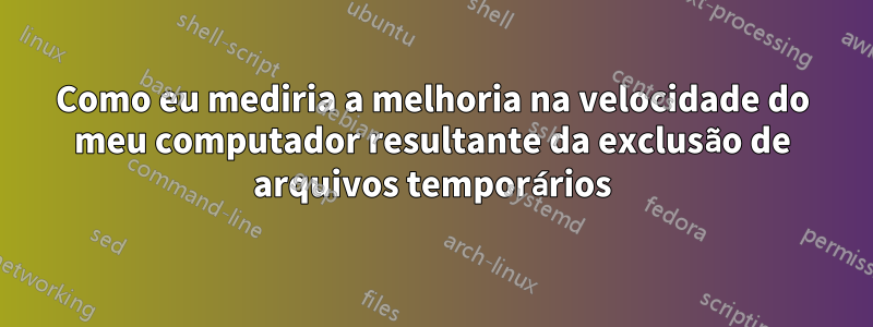 Como eu mediria a melhoria na velocidade do meu computador resultante da exclusão de arquivos temporários