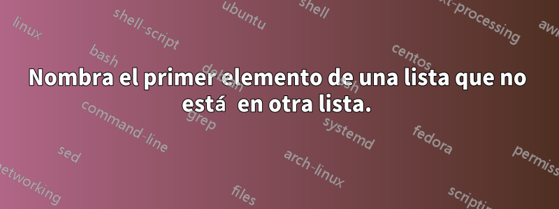 Nombra el primer elemento de una lista que no está en otra lista.