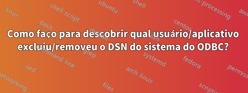 Como faço para descobrir qual usuário/aplicativo excluiu/removeu o DSN do sistema do ODBC?