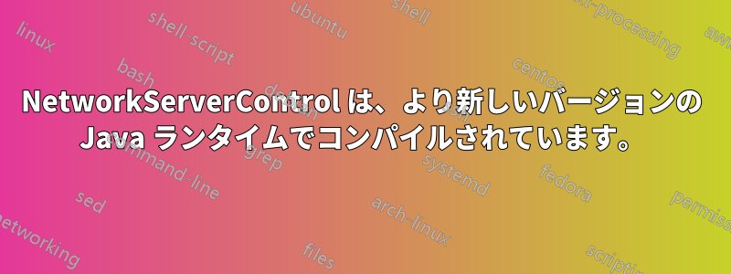 NetworkServerControl は、より新しいバージョンの Java ランタイムでコンパイルされています。