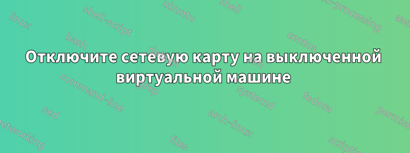 Отключите сетевую карту на выключенной виртуальной машине