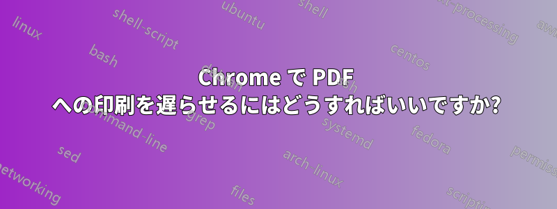 Chrome で PDF への印刷を遅らせるにはどうすればいいですか?