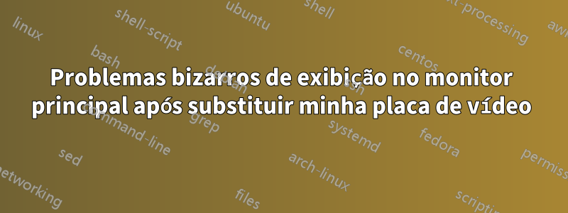 Problemas bizarros de exibição no monitor principal após substituir minha placa de vídeo