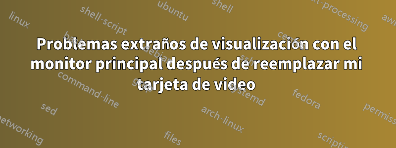 Problemas extraños de visualización con el monitor principal después de reemplazar mi tarjeta de video