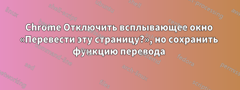 Chrome Отключить всплывающее окно «Перевести эту страницу?», но сохранить функцию перевода