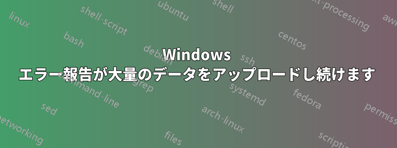 Windows エラー報告が大量のデータをアップロードし続けます