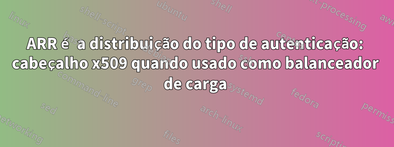 ARR é a distribuição do tipo de autenticação: cabeçalho x509 quando usado como balanceador de carga