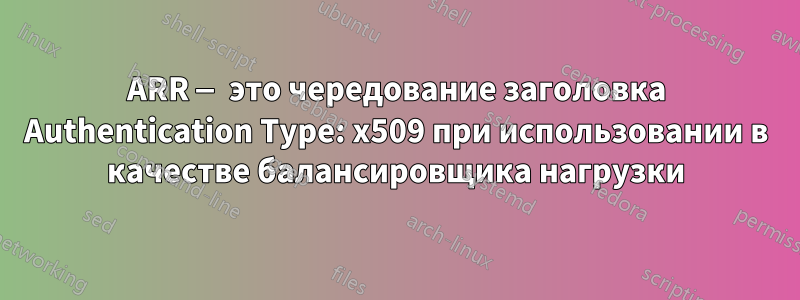 ARR — это чередование заголовка Authentication Type: x509 при использовании в качестве балансировщика нагрузки