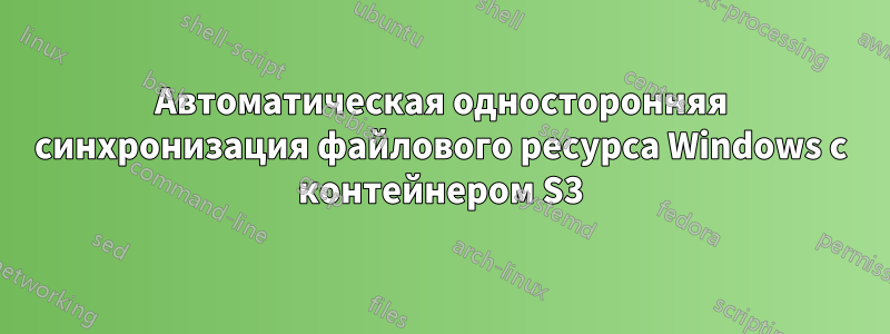 Автоматическая односторонняя синхронизация файлового ресурса Windows с контейнером S3