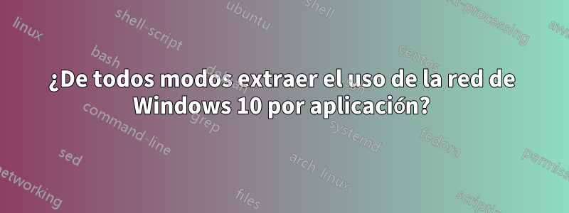 ¿De todos modos extraer el uso de la red de Windows 10 por aplicación?