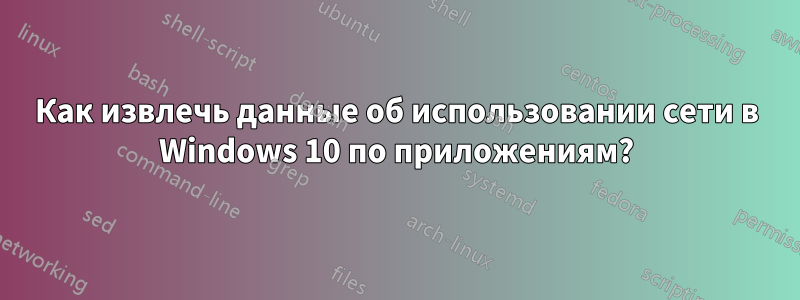 Как извлечь данные об использовании сети в Windows 10 по приложениям?