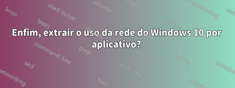 Enfim, extrair o uso da rede do Windows 10 por aplicativo?