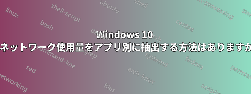 Windows 10 のネットワーク使用量をアプリ別に抽出する方法はありますか?