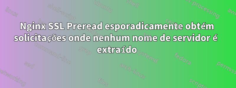 Nginx SSL Preread esporadicamente obtém solicitações onde nenhum nome de servidor é extraído