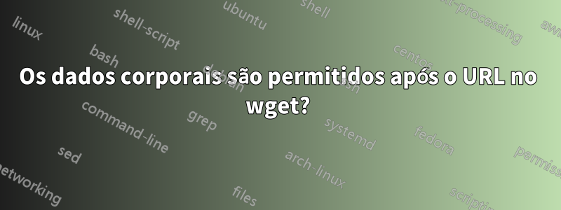 Os dados corporais são permitidos após o URL no wget?