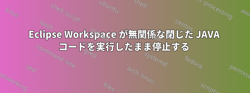 Eclipse Workspace が無関係な閉じた JAVA コードを実行したまま停止する