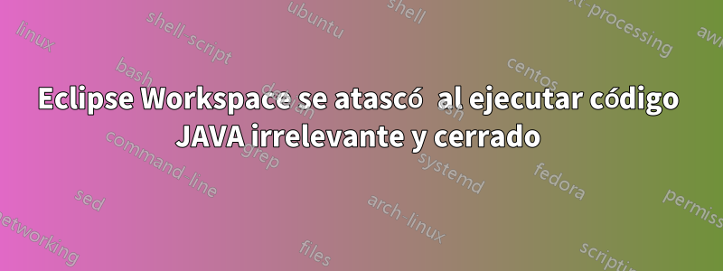 Eclipse Workspace se atascó al ejecutar código JAVA irrelevante y cerrado