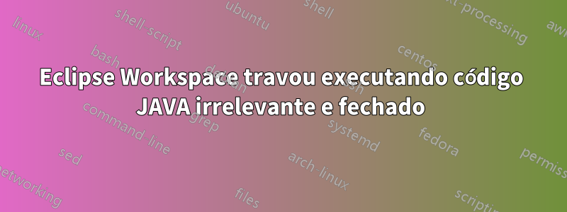 Eclipse Workspace travou executando código JAVA irrelevante e fechado