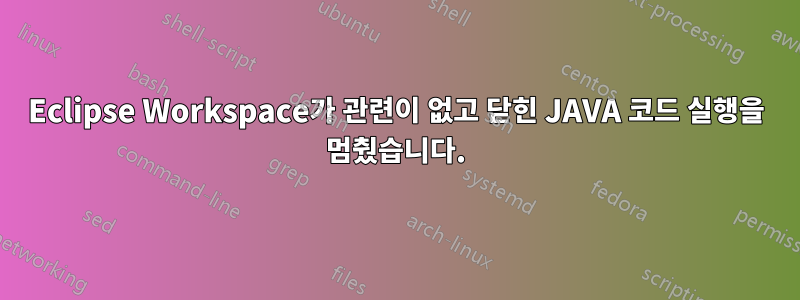 Eclipse Workspace가 관련이 없고 닫힌 JAVA 코드 실행을 멈췄습니다.