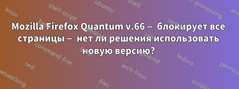 Mozilla Firefox Quantum v.66 — блокирует все страницы — нет ли решения использовать новую версию?