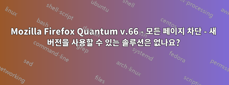 Mozilla Firefox Quantum v.66 - 모든 페이지 차단 - 새 버전을 사용할 수 있는 솔루션은 없나요?