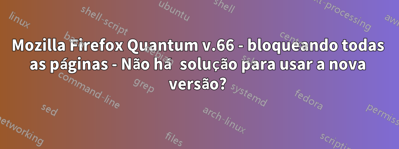 Mozilla Firefox Quantum v.66 - bloqueando todas as páginas - Não há solução para usar a nova versão?